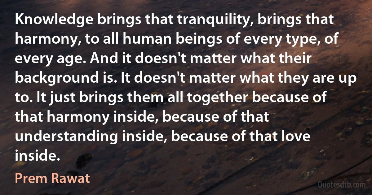 Knowledge brings that tranquility, brings that harmony, to all human beings of every type, of every age. And it doesn't matter what their background is. It doesn't matter what they are up to. It just brings them all together because of that harmony inside, because of that understanding inside, because of that love inside. (Prem Rawat)