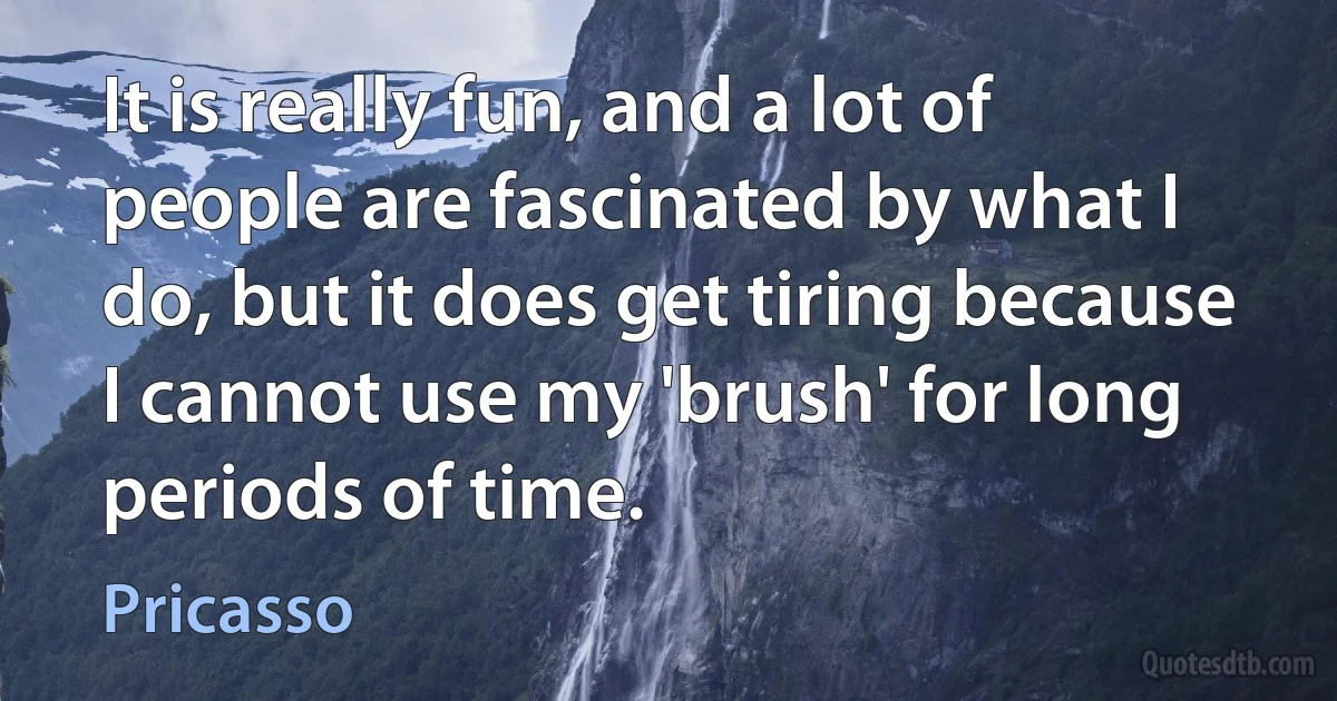 It is really fun, and a lot of people are fascinated by what I do, but it does get tiring because I cannot use my 'brush' for long periods of time. (Pricasso)