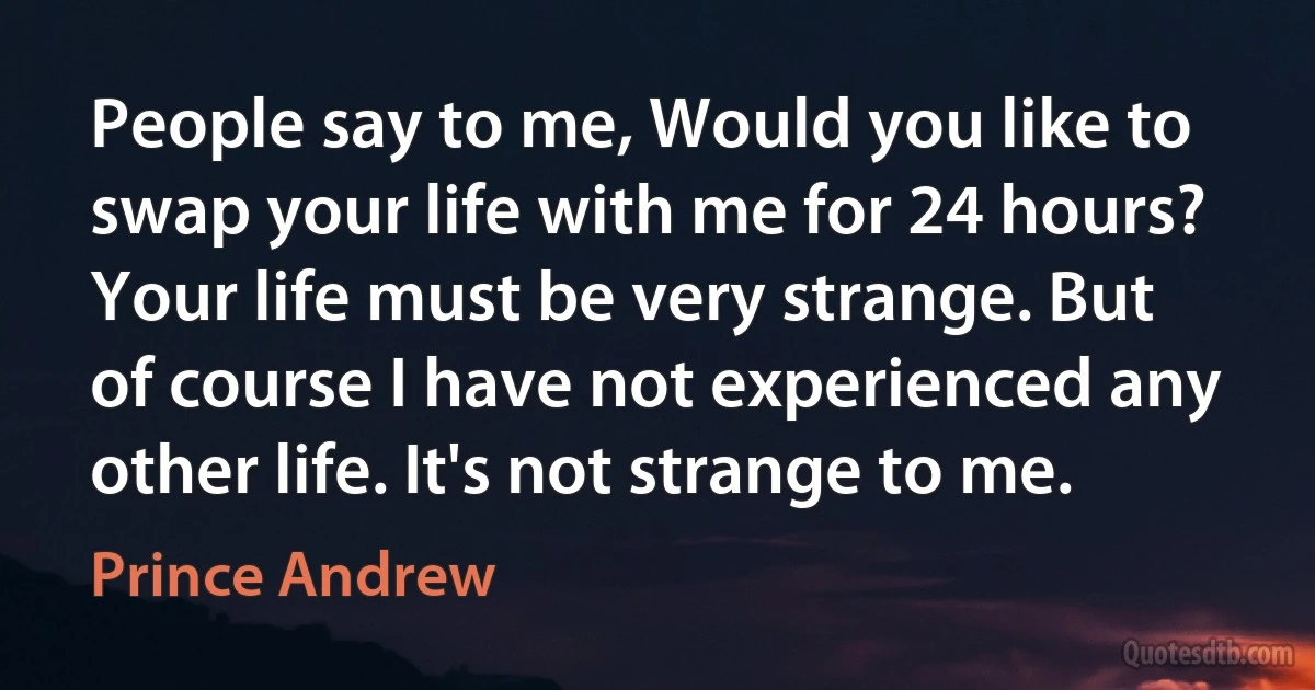 People say to me, Would you like to swap your life with me for 24 hours? Your life must be very strange. But of course I have not experienced any other life. It's not strange to me. (Prince Andrew)