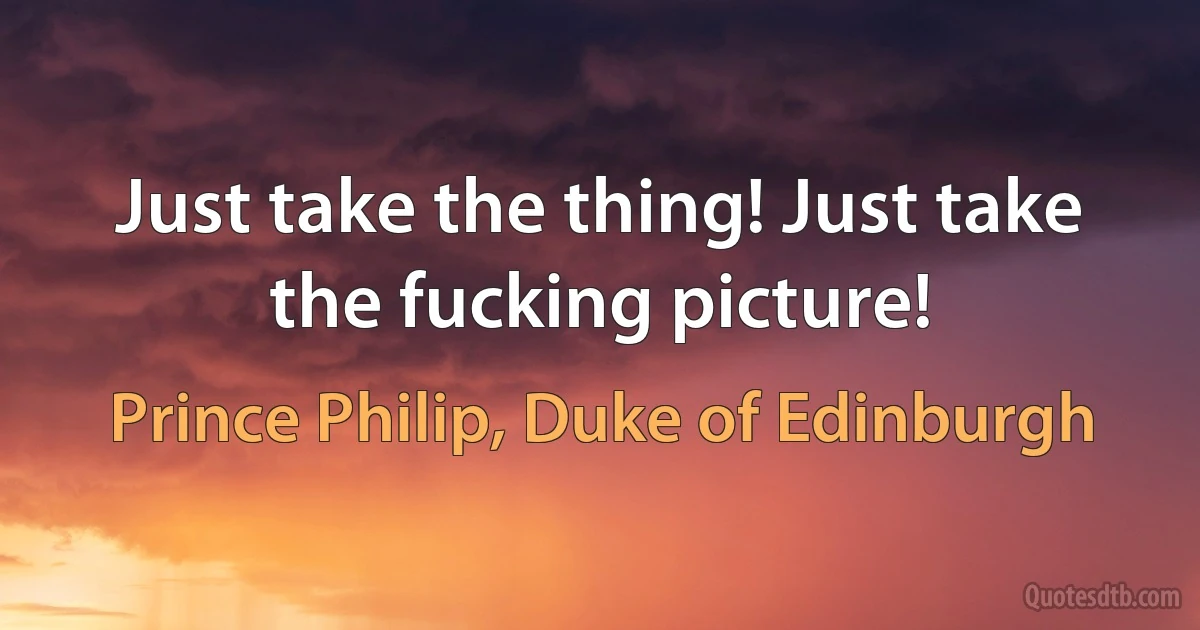 Just take the thing! Just take the fucking picture! (Prince Philip, Duke of Edinburgh)