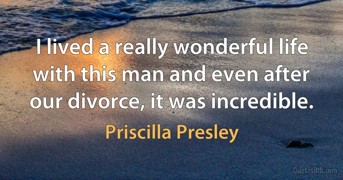 I lived a really wonderful life with this man and even after our divorce, it was incredible. (Priscilla Presley)