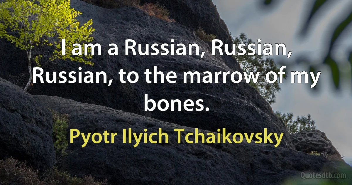 I am a Russian, Russian, Russian, to the marrow of my bones. (Pyotr Ilyich Tchaikovsky)