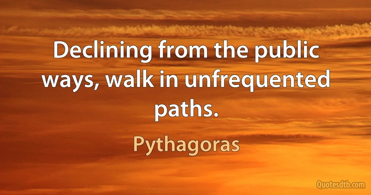 Declining from the public ways, walk in unfrequented paths. (Pythagoras)