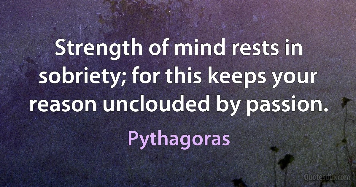 Strength of mind rests in sobriety; for this keeps your reason unclouded by passion. (Pythagoras)