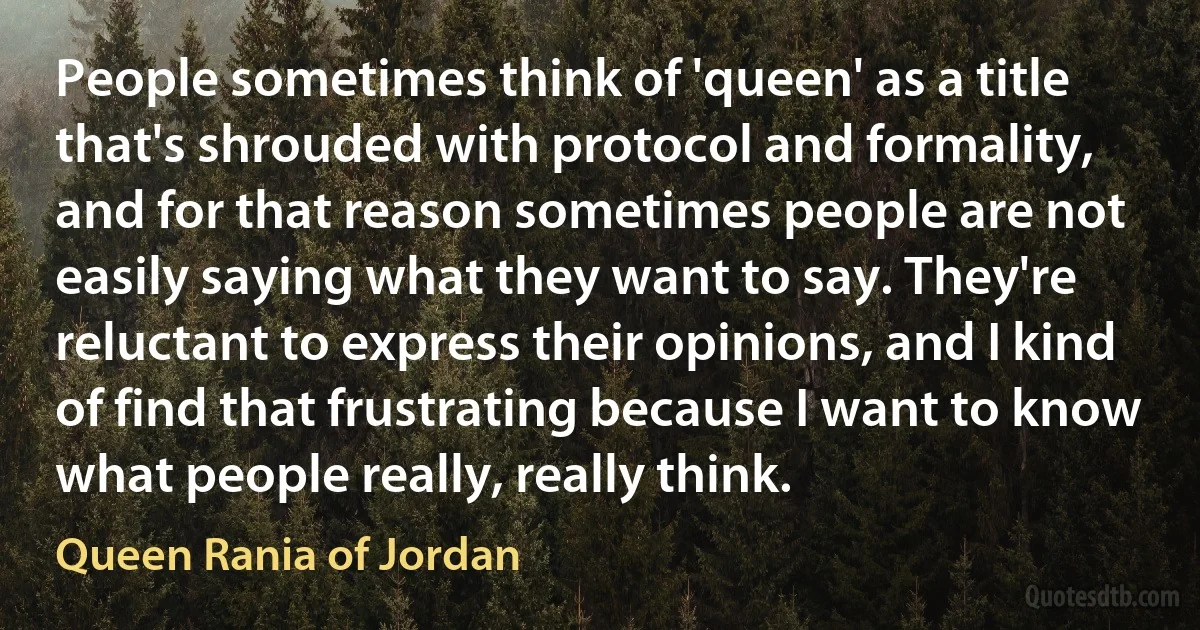 People sometimes think of 'queen' as a title that's shrouded with protocol and formality, and for that reason sometimes people are not easily saying what they want to say. They're reluctant to express their opinions, and I kind of find that frustrating because I want to know what people really, really think. (Queen Rania of Jordan)