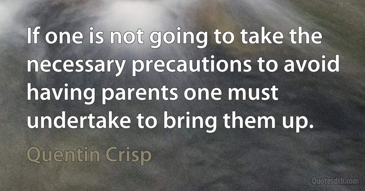 If one is not going to take the necessary precautions to avoid having parents one must undertake to bring them up. (Quentin Crisp)