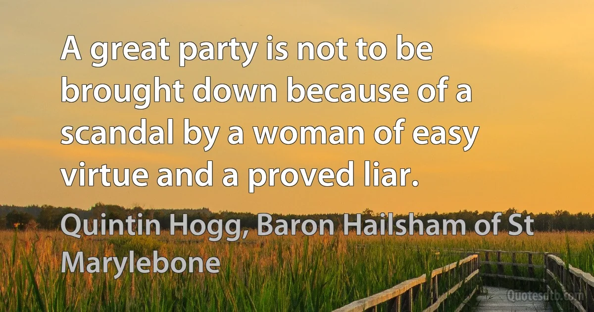 A great party is not to be brought down because of a scandal by a woman of easy virtue and a proved liar. (Quintin Hogg, Baron Hailsham of St Marylebone)