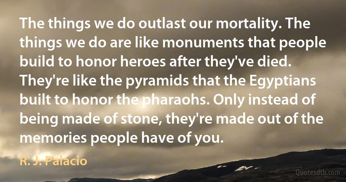 The things we do outlast our mortality. The things we do are like monuments that people build to honor heroes after they've died. They're like the pyramids that the Egyptians built to honor the pharaohs. Only instead of being made of stone, they're made out of the memories people have of you. (R. J. Palacio)