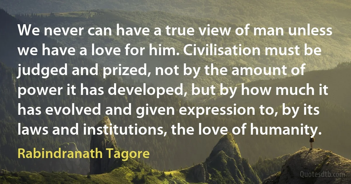 We never can have a true view of man unless we have a love for him. Civilisation must be judged and prized, not by the amount of power it has developed, but by how much it has evolved and given expression to, by its laws and institutions, the love of humanity. (Rabindranath Tagore)