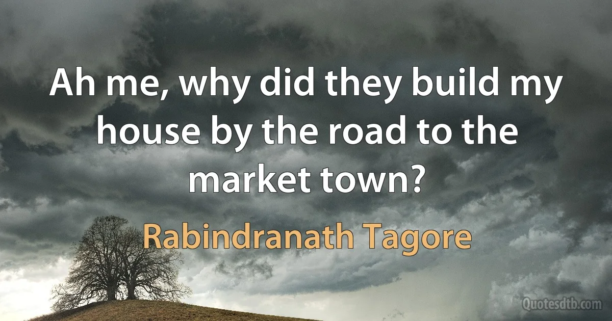 Ah me, why did they build my house by the road to the market town? (Rabindranath Tagore)