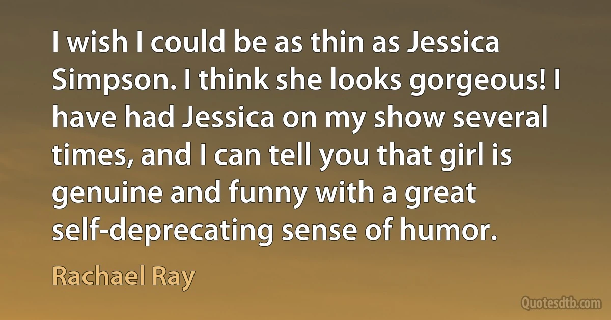 I wish I could be as thin as Jessica Simpson. I think she looks gorgeous! I have had Jessica on my show several times, and I can tell you that girl is genuine and funny with a great self-deprecating sense of humor. (Rachael Ray)