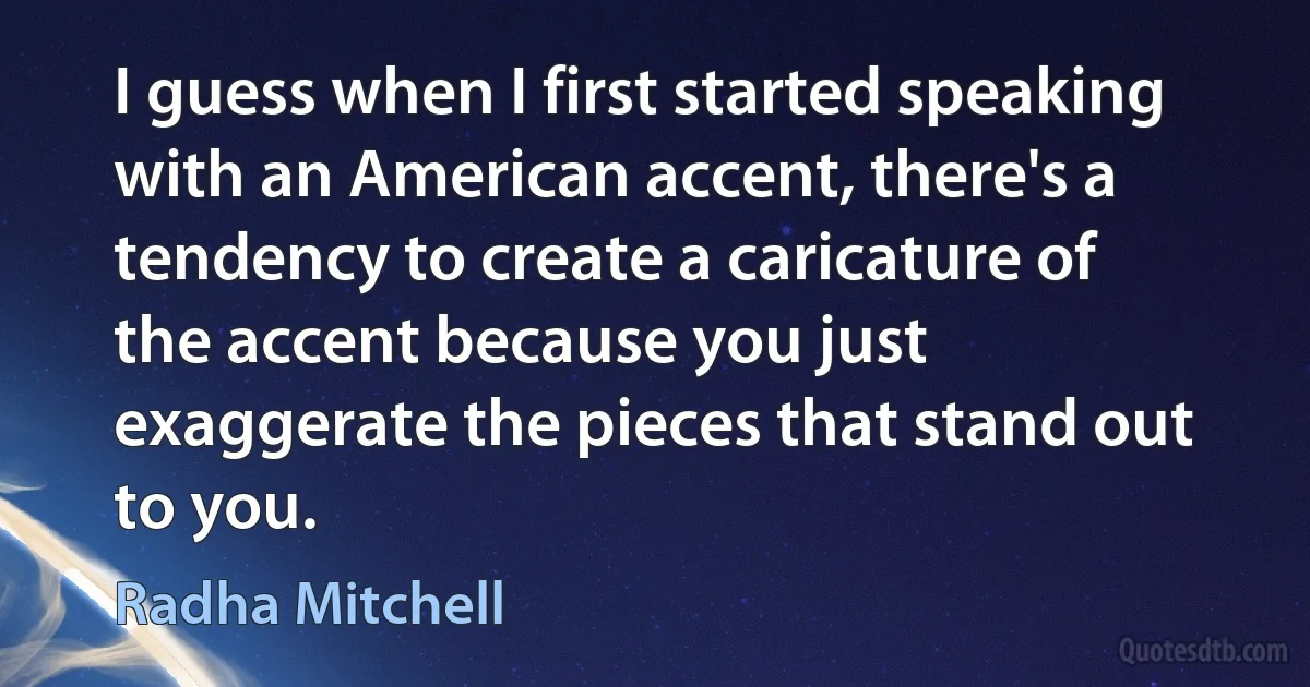 I guess when I first started speaking with an American accent, there's a tendency to create a caricature of the accent because you just exaggerate the pieces that stand out to you. (Radha Mitchell)