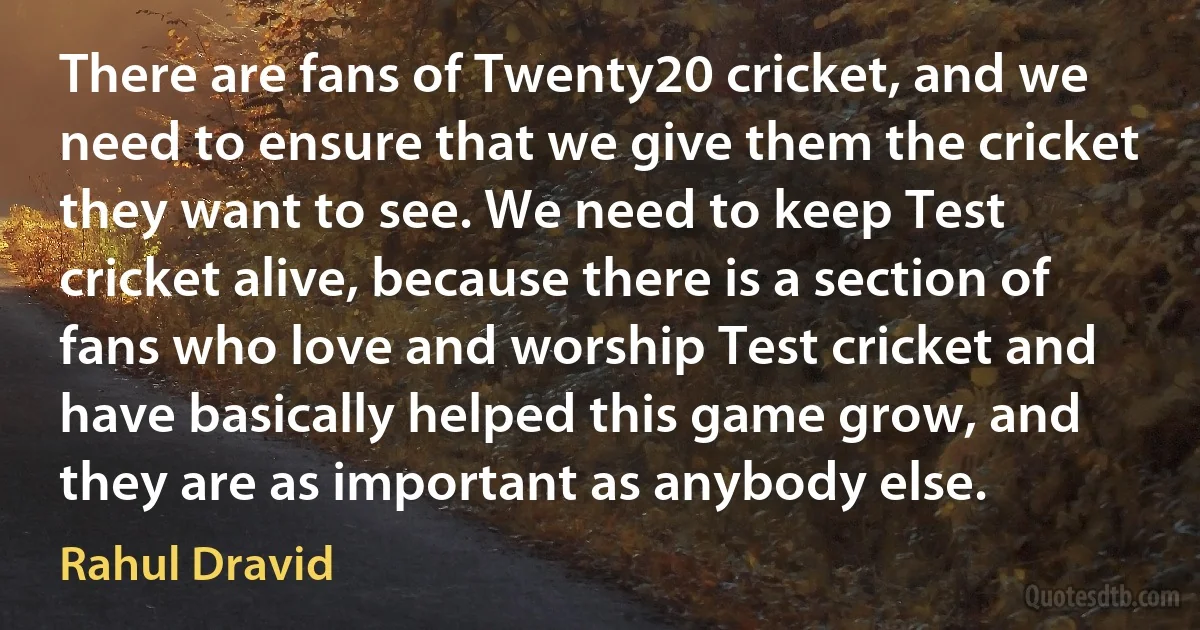 There are fans of Twenty20 cricket, and we need to ensure that we give them the cricket they want to see. We need to keep Test cricket alive, because there is a section of fans who love and worship Test cricket and have basically helped this game grow, and they are as important as anybody else. (Rahul Dravid)