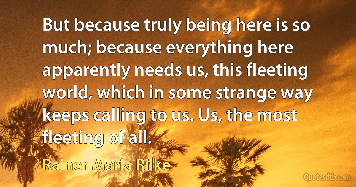 But because truly being here is so much; because everything here apparently needs us, this fleeting world, which in some strange way keeps calling to us. Us, the most fleeting of all. (Rainer Maria Rilke)