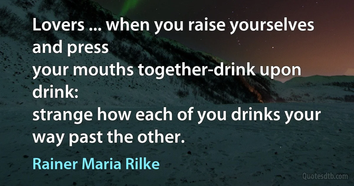 Lovers ... when you raise yourselves and press
your mouths together-drink upon drink:
strange how each of you drinks your way past the other. (Rainer Maria Rilke)