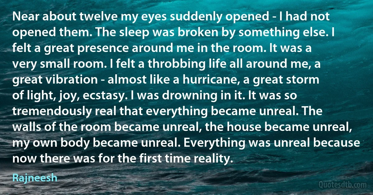 Near about twelve my eyes suddenly opened - I had not opened them. The sleep was broken by something else. I felt a great presence around me in the room. It was a very small room. I felt a throbbing life all around me, a great vibration - almost like a hurricane, a great storm of light, joy, ecstasy. I was drowning in it. It was so tremendously real that everything became unreal. The walls of the room became unreal, the house became unreal, my own body became unreal. Everything was unreal because now there was for the first time reality. (Rajneesh)