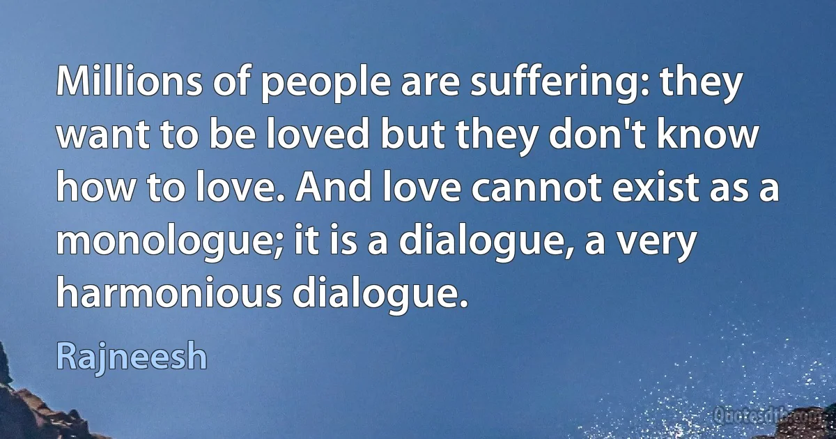 Millions of people are suffering: they want to be loved but they don't know how to love. And love cannot exist as a monologue; it is a dialogue, a very harmonious dialogue. (Rajneesh)