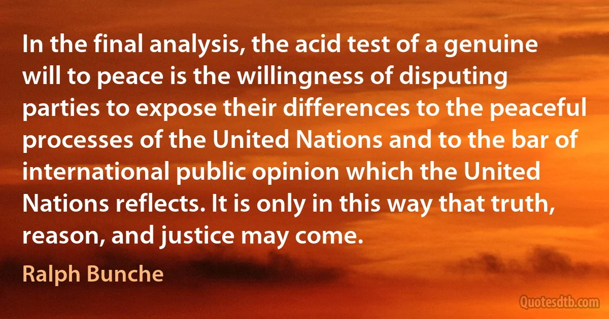 In the final analysis, the acid test of a genuine will to peace is the willingness of disputing parties to expose their differences to the peaceful processes of the United Nations and to the bar of international public opinion which the United Nations reflects. It is only in this way that truth, reason, and justice may come. (Ralph Bunche)