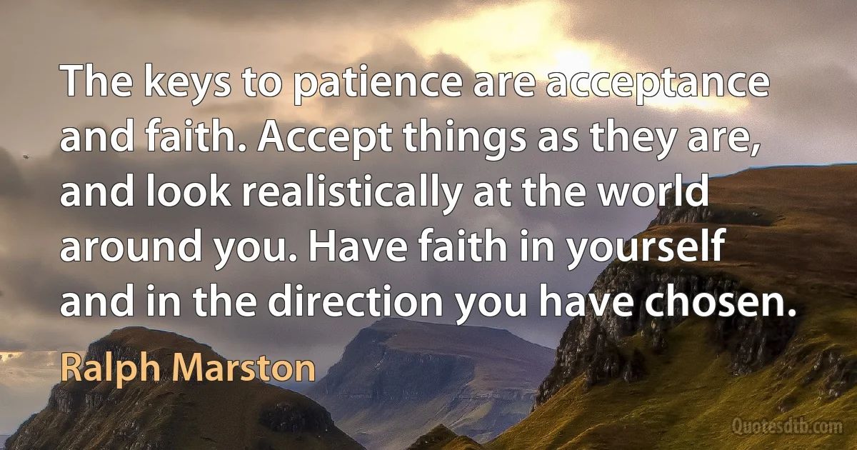 The keys to patience are acceptance and faith. Accept things as they are, and look realistically at the world around you. Have faith in yourself and in the direction you have chosen. (Ralph Marston)