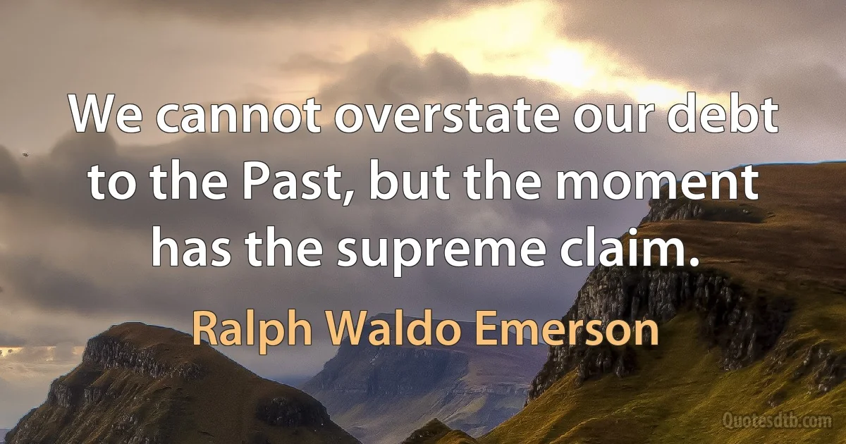 We cannot overstate our debt to the Past, but the moment has the supreme claim. (Ralph Waldo Emerson)