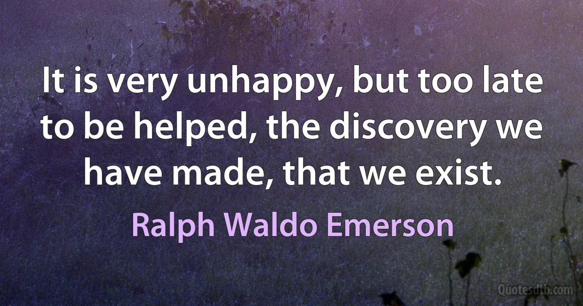 It is very unhappy, but too late to be helped, the discovery we have made, that we exist. (Ralph Waldo Emerson)