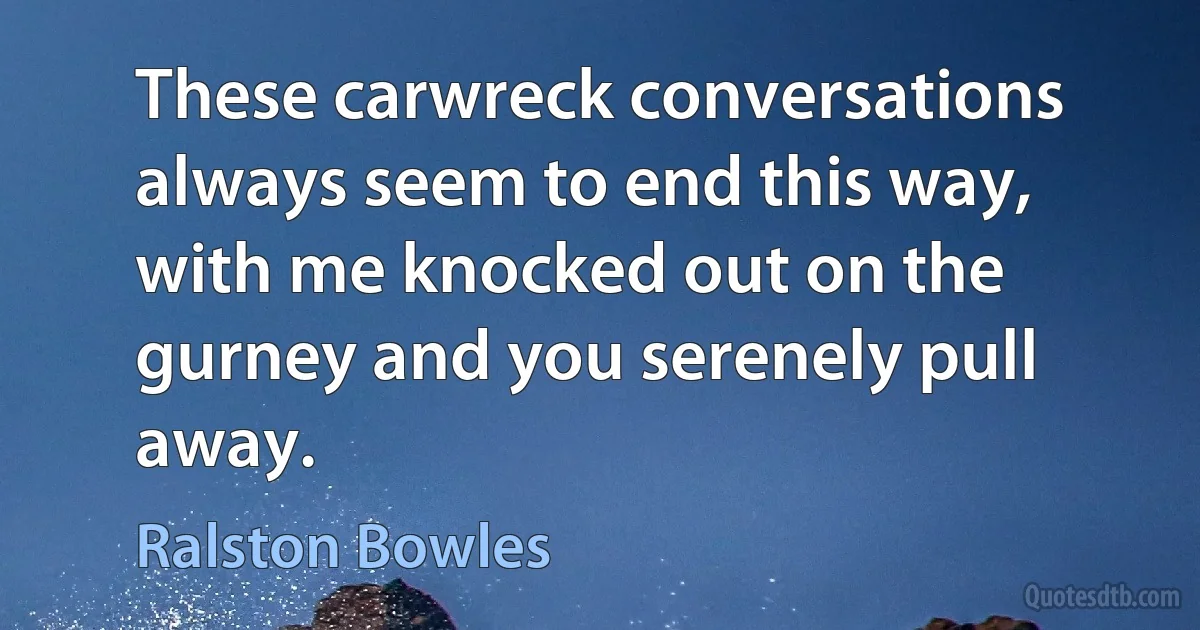 These carwreck conversations always seem to end this way, with me knocked out on the gurney and you serenely pull away. (Ralston Bowles)