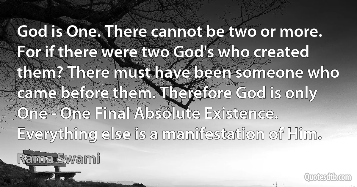 God is One. There cannot be two or more. For if there were two God's who created them? There must have been someone who came before them. Therefore God is only One - One Final Absolute Existence. Everything else is a manifestation of Him. (Rama Swami)