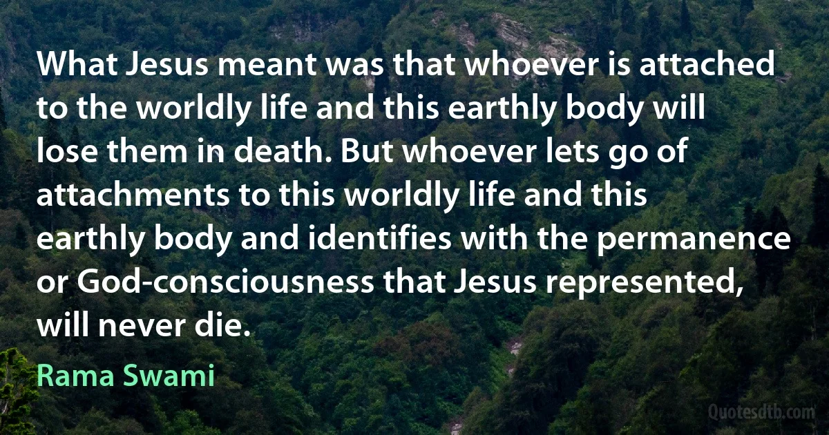 What Jesus meant was that whoever is attached to the worldly life and this earthly body will lose them in death. But whoever lets go of attachments to this worldly life and this earthly body and identifies with the permanence or God-consciousness that Jesus represented, will never die. (Rama Swami)