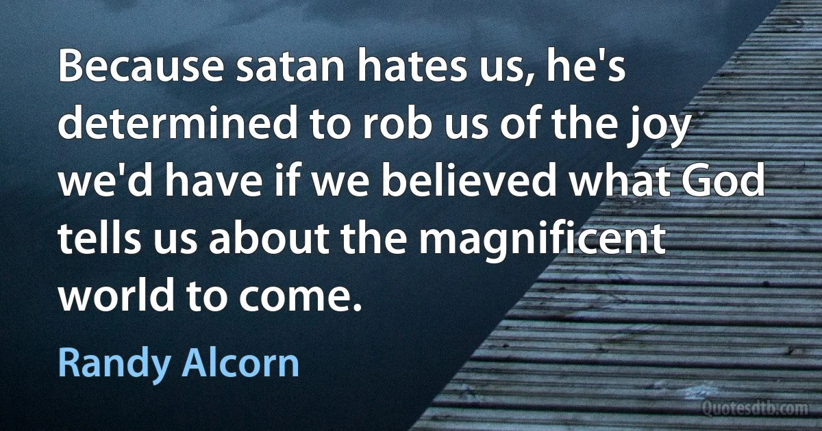 Because satan hates us, he's determined to rob us of the joy we'd have if we believed what God tells us about the magnificent world to come. (Randy Alcorn)