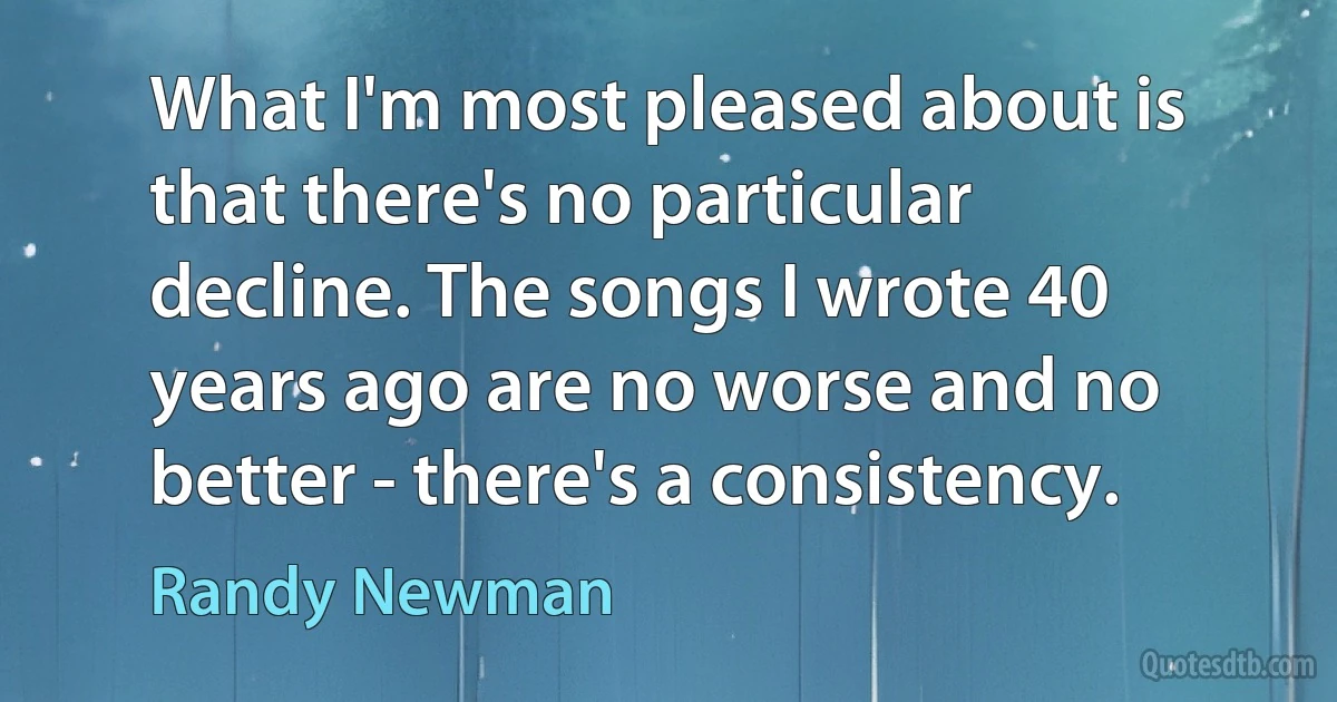 What I'm most pleased about is that there's no particular decline. The songs I wrote 40 years ago are no worse and no better - there's a consistency. (Randy Newman)