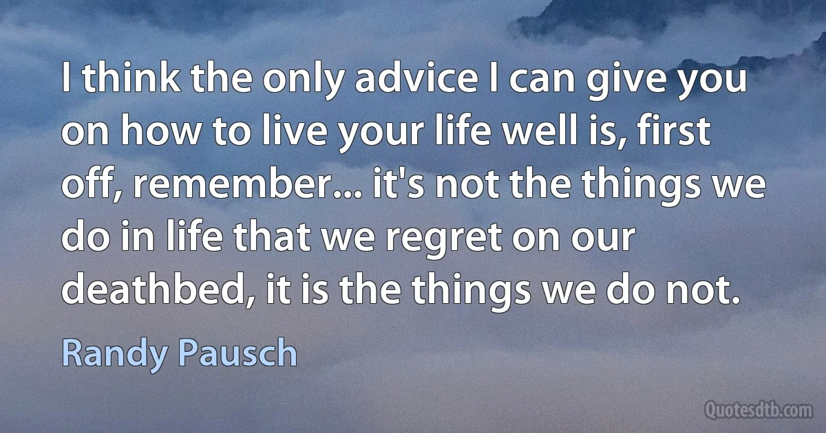 I think the only advice I can give you on how to live your life well is, first off, remember... it's not the things we do in life that we regret on our deathbed, it is the things we do not. (Randy Pausch)