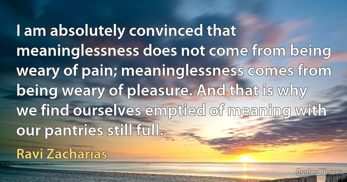 I am absolutely convinced that meaninglessness does not come from being weary of pain; meaninglessness comes from being weary of pleasure. And that is why we find ourselves emptied of meaning with our pantries still full. (Ravi Zacharias)