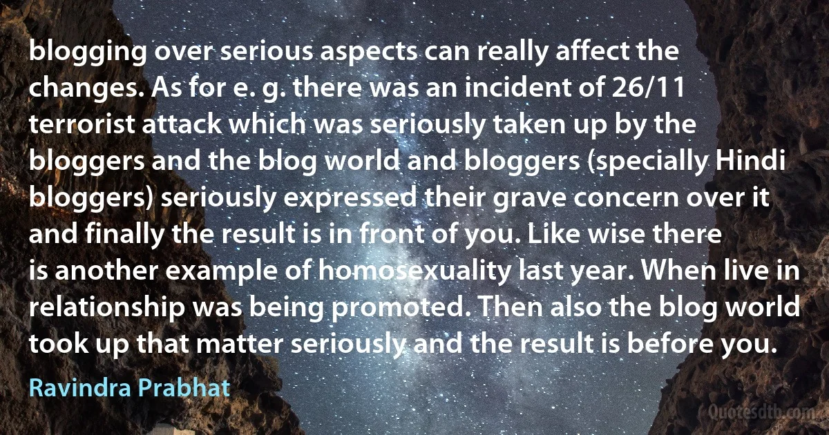 blogging over serious aspects can really affect the changes. As for e. g. there was an incident of 26/11 terrorist attack which was seriously taken up by the bloggers and the blog world and bloggers (specially Hindi bloggers) seriously expressed their grave concern over it and finally the result is in front of you. Like wise there is another example of homosexuality last year. When live in relationship was being promoted. Then also the blog world took up that matter seriously and the result is before you. (Ravindra Prabhat)