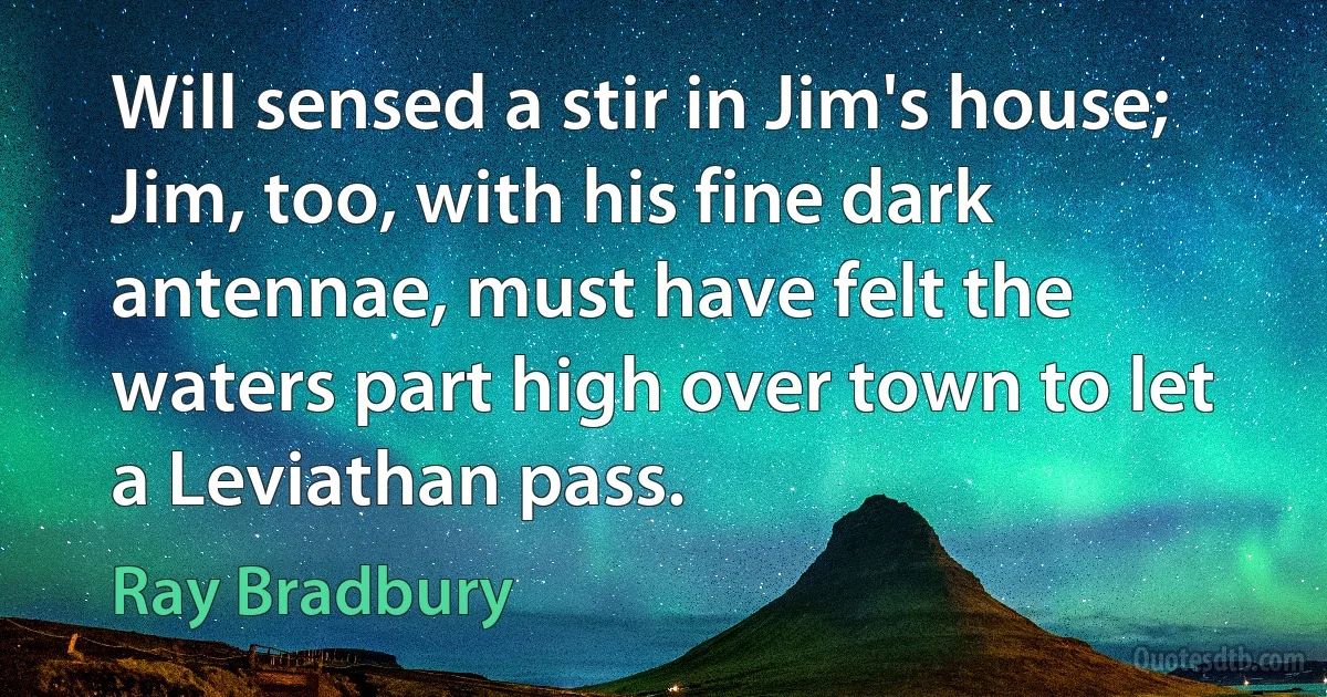 Will sensed a stir in Jim's house; Jim, too, with his fine dark antennae, must have felt the waters part high over town to let a Leviathan pass. (Ray Bradbury)