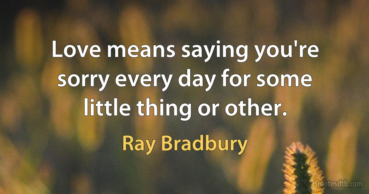 Love means saying you're sorry every day for some little thing or other. (Ray Bradbury)