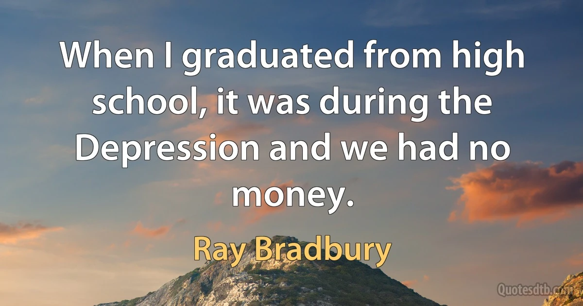 When I graduated from high school, it was during the Depression and we had no money. (Ray Bradbury)