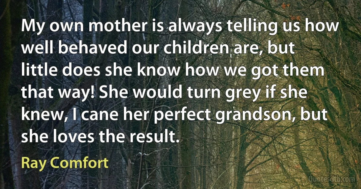 My own mother is always telling us how well behaved our children are, but little does she know how we got them that way! She would turn grey if she knew, I cane her perfect grandson, but she loves the result. (Ray Comfort)