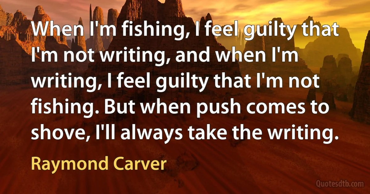 When I'm fishing, I feel guilty that I'm not writing, and when I'm writing, I feel guilty that I'm not fishing. But when push comes to shove, I'll always take the writing. (Raymond Carver)