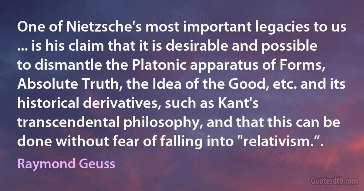 One of Nietzsche's most important legacies to us ... is his claim that it is desirable and possible to dismantle the Platonic apparatus of Forms, Absolute Truth, the Idea of the Good, etc. and its historical derivatives, such as Kant's transcendental philosophy, and that this can be done without fear of falling into "relativism.”. (Raymond Geuss)