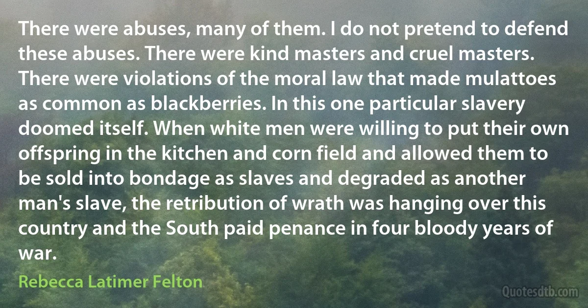 There were abuses, many of them. I do not pretend to defend these abuses. There were kind masters and cruel masters. There were violations of the moral law that made mulattoes as common as blackberries. In this one particular slavery doomed itself. When white men were willing to put their own offspring in the kitchen and corn field and allowed them to be sold into bondage as slaves and degraded as another man's slave, the retribution of wrath was hanging over this country and the South paid penance in four bloody years of war. (Rebecca Latimer Felton)