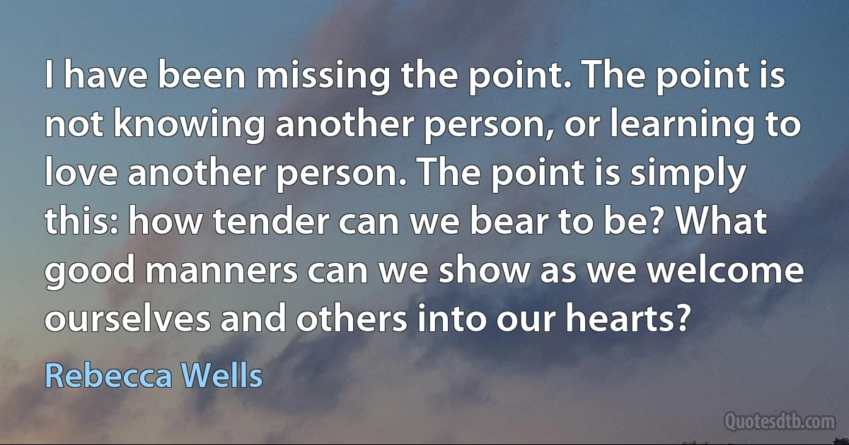 I have been missing the point. The point is not knowing another person, or learning to love another person. The point is simply this: how tender can we bear to be? What good manners can we show as we welcome ourselves and others into our hearts? (Rebecca Wells)