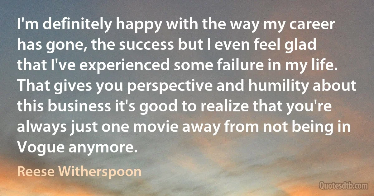 I'm definitely happy with the way my career has gone, the success but I even feel glad that I've experienced some failure in my life. That gives you perspective and humility about this business it's good to realize that you're always just one movie away from not being in Vogue anymore. (Reese Witherspoon)