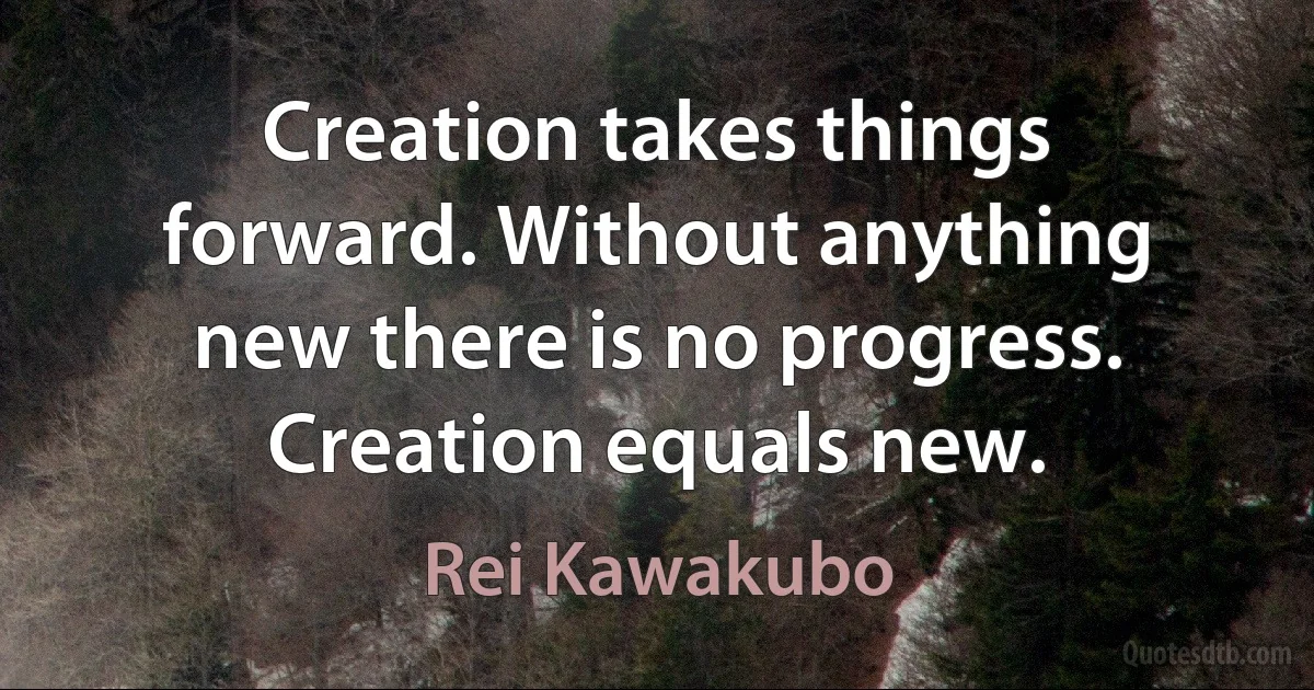 Creation takes things forward. Without anything new there is no progress. Creation equals new. (Rei Kawakubo)