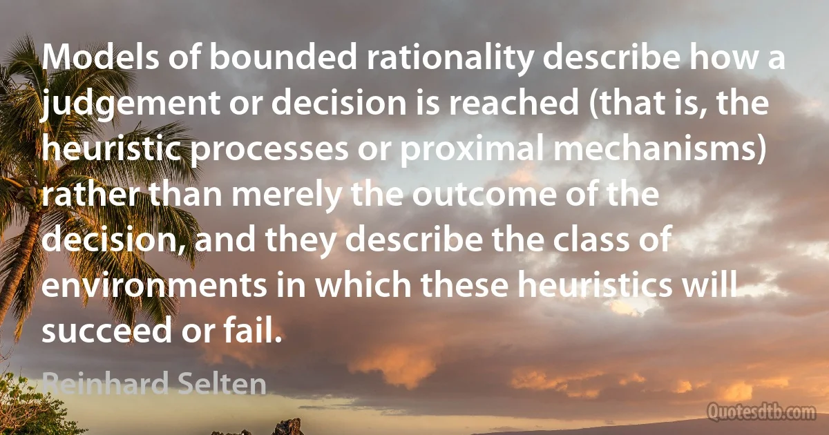 Models of bounded rationality describe how a judgement or decision is reached (that is, the heuristic processes or proximal mechanisms) rather than merely the outcome of the decision, and they describe the class of environments in which these heuristics will succeed or fail. (Reinhard Selten)