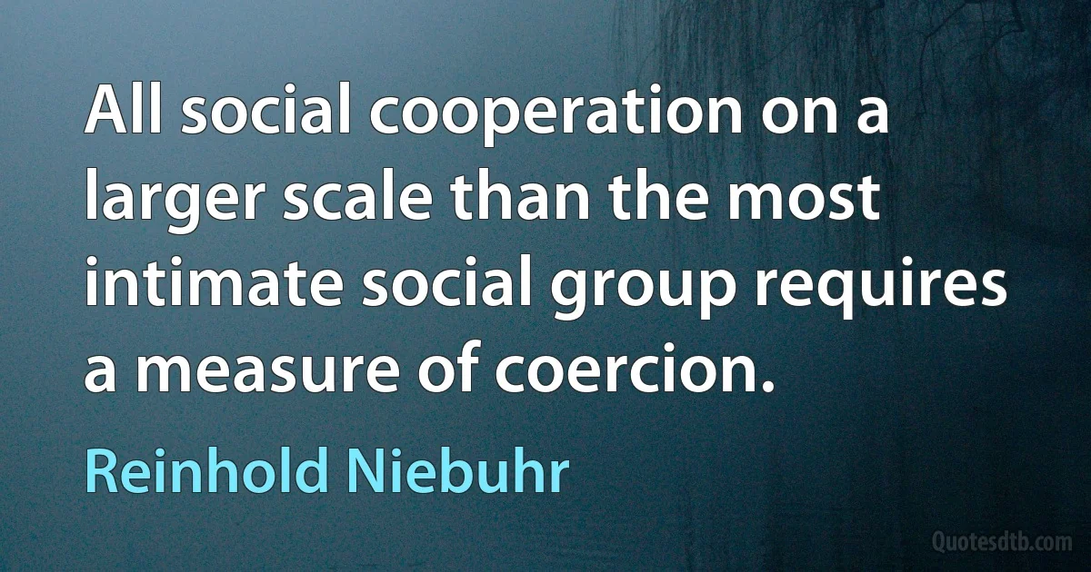 All social cooperation on a larger scale than the most intimate social group requires a measure of coercion. (Reinhold Niebuhr)