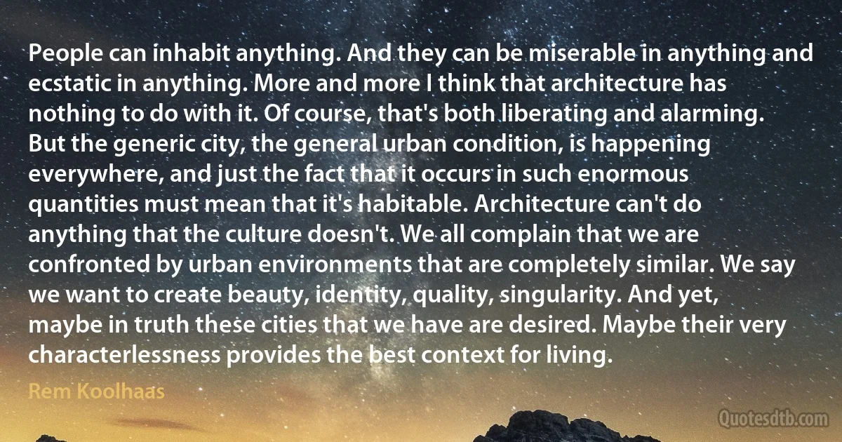 People can inhabit anything. And they can be miserable in anything and ecstatic in anything. More and more I think that architecture has nothing to do with it. Of course, that's both liberating and alarming. But the generic city, the general urban condition, is happening everywhere, and just the fact that it occurs in such enormous quantities must mean that it's habitable. Architecture can't do anything that the culture doesn't. We all complain that we are confronted by urban environments that are completely similar. We say we want to create beauty, identity, quality, singularity. And yet, maybe in truth these cities that we have are desired. Maybe their very characterlessness provides the best context for living. (Rem Koolhaas)