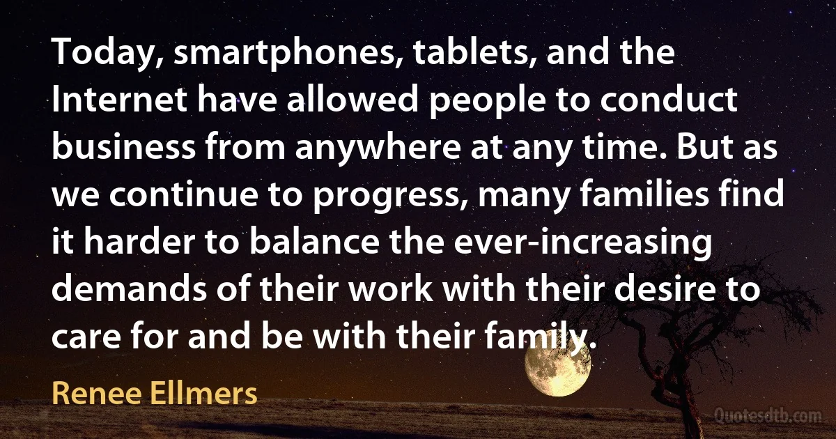 Today, smartphones, tablets, and the Internet have allowed people to conduct business from anywhere at any time. But as we continue to progress, many families find it harder to balance the ever-increasing demands of their work with their desire to care for and be with their family. (Renee Ellmers)