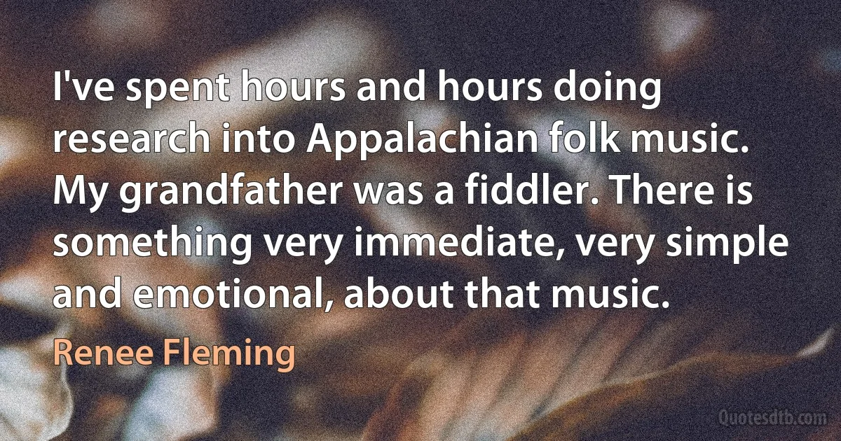 I've spent hours and hours doing research into Appalachian folk music. My grandfather was a fiddler. There is something very immediate, very simple and emotional, about that music. (Renee Fleming)