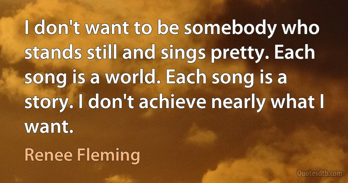 I don't want to be somebody who stands still and sings pretty. Each song is a world. Each song is a story. I don't achieve nearly what I want. (Renee Fleming)