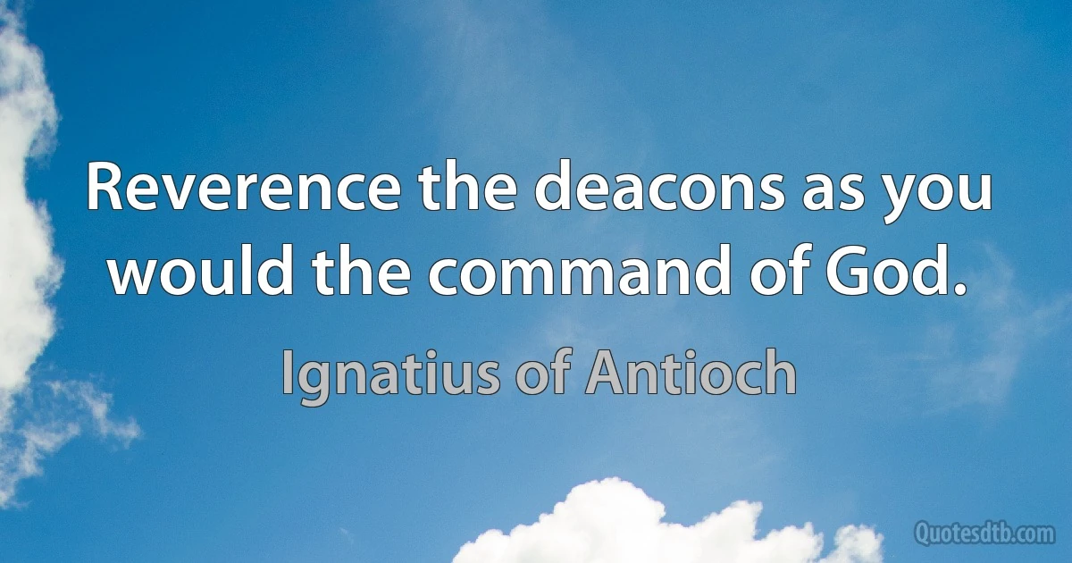 Reverence the deacons as you would the command of God. (Ignatius of Antioch)